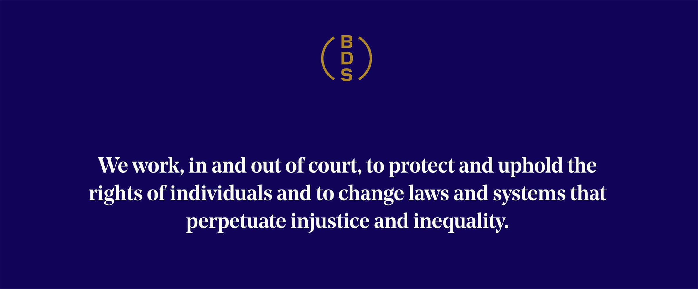 A dark blue background with a gold emblem at the top center featuring the letters "BDS" arranged vertically within a circle. Below the emblem, white text reads: "We work, in and out of court, to protect and uphold the rights of individuals and to change laws and systems that perpetuate injustice and inequality.