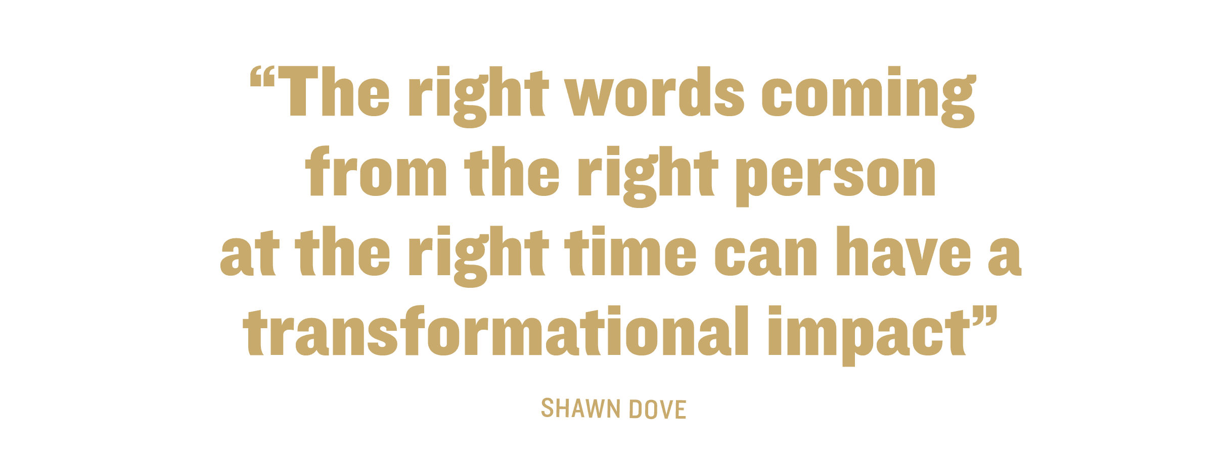 The right words coming from the right person at the right time can have a transformational impact" - Shawn Dove.