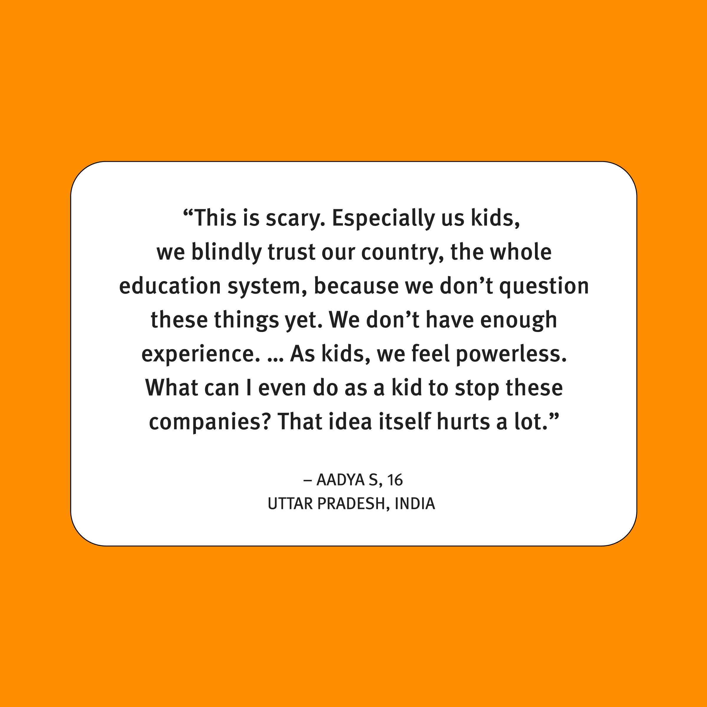 A quote on an orange background reads: "'This is scary. Especially us kids, we blindly trust our country, the whole education system, because we don’t question these things yet. We don’t have enough experience. ... As kids, we feel powerless. What can I even do as a kid to stop these companies? That idea itself hurts a lot.' - Aadya S, 16, Uttar Pradesh, India.